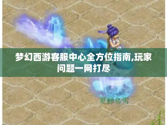 梦幻西游客服中心全方位指南,玩家问题一网打尽