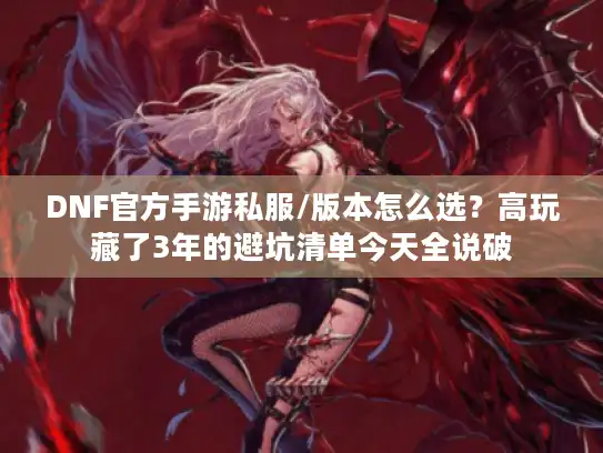 DNF官方手游私服/版本怎么选？高玩藏了3年的避坑清单今天全说破
