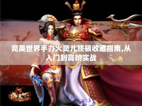 完美世界手办火灵儿终极收藏指南,从入门到高阶实战 完美世界手办火灵儿终极收藏指南,从入门到高阶实战