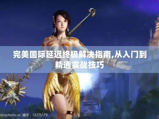 完美国际延迟终极解决指南,从入门到精通实战技巧