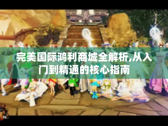 完美国际鸿利商城全解析,从入门到精通的核心指南 完美国际鸿利商城全解析,从入门到精通的核心指南