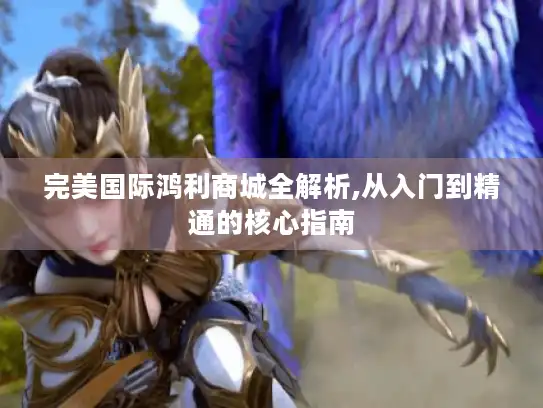 完美国际鸿利商城全解析,从入门到精通的核心指南 完美国际鸿利商城全解析,从入门到精通的核心指南