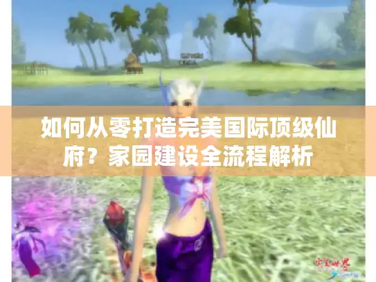 如何从零打造完美国际顶级仙府？家园建设全流程解析