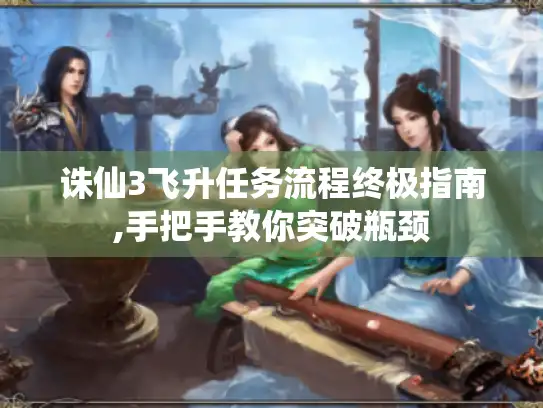 诛仙3飞升任务流程终极指南,手把手教你突破瓶颈