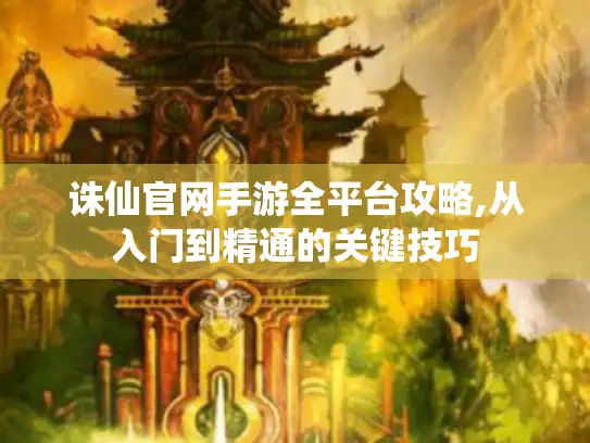 诛仙官网手游全平台攻略,从入门到精通的关键技巧 诛仙官网手游全平台攻略,从入门到精通的关键技巧