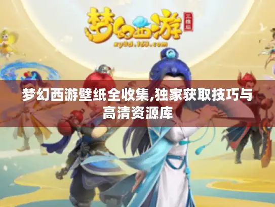梦幻西游壁纸全收集,独家获取技巧与高清资源库