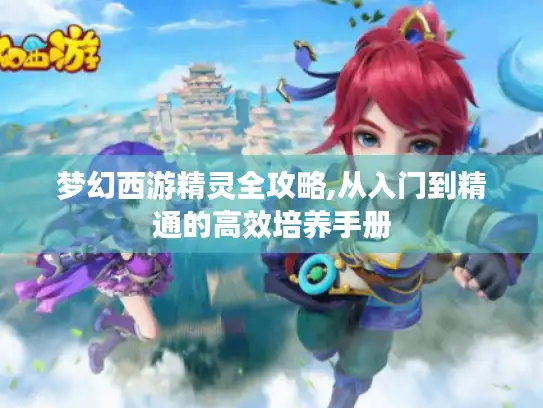 梦幻西游精灵全攻略,从入门到精通的高效培养手册