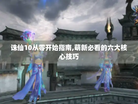 诛仙10从零开始指南,萌新必看的六大核心技巧 诛仙10从零开始指南,萌新必看的六大核心技巧