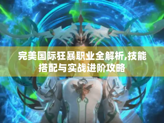 完美国际狂暴职业全解析,技能搭配与实战进阶攻略