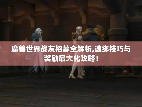 魔兽世界战友招募全解析,速绑技巧与奖励最大化攻略！