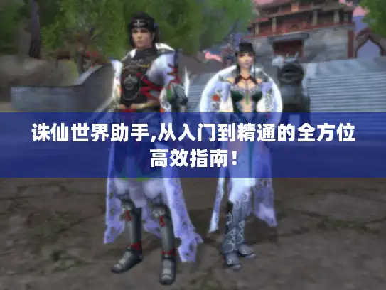 诛仙世界助手,从入门到精通的全方位高效指南！