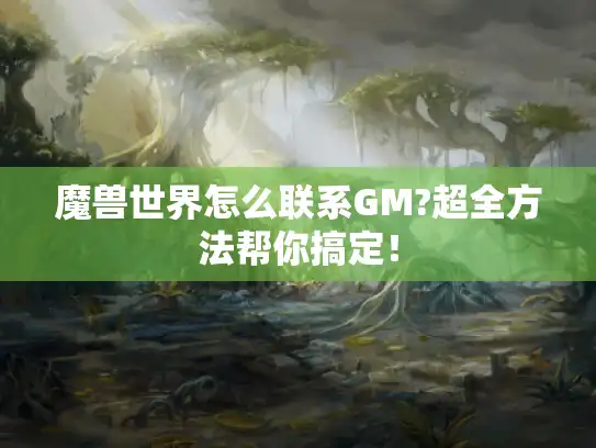 魔兽世界怎么联系GM?超全方法帮你搞定！