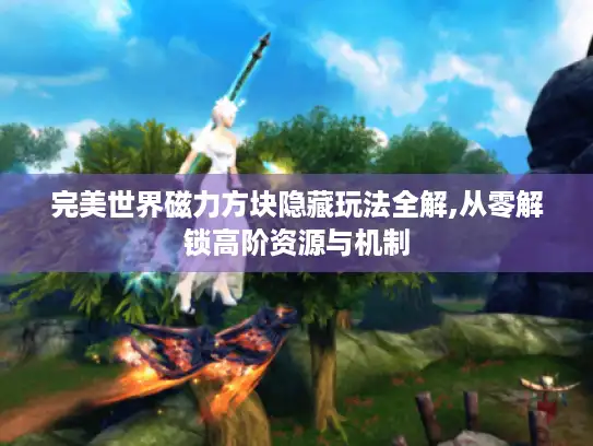 完美世界磁力方块隐藏玩法全解,从零解锁高阶资源与机制