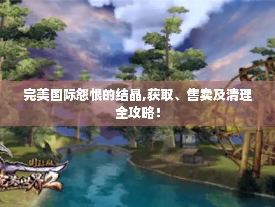 完美国际怨恨的结晶,获取、售卖及清理全攻略！