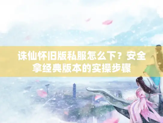 诛仙怀旧版私服怎么下？安全拿经典版本的实操步骤