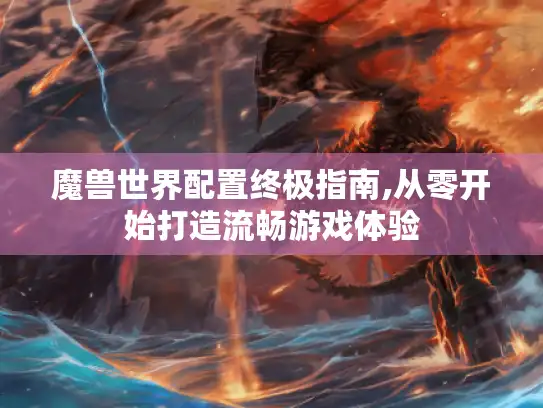 魔兽世界配置终极指南,从零开始打造流畅游戏体验