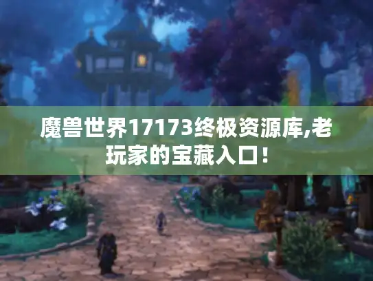 魔兽世界17173终极资源库,老玩家的宝藏入口！