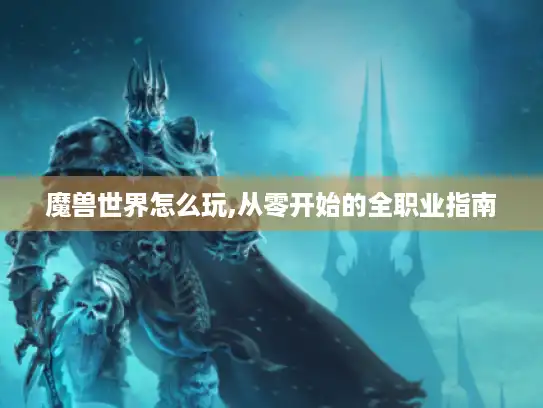 魔兽世界怎么玩,从零开始的全职业指南