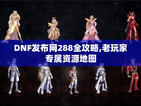 DNF发布网288全攻略,老玩家专属资源地图
