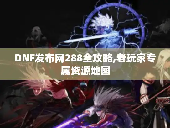 DNF发布网288全攻略,老玩家专属资源地图