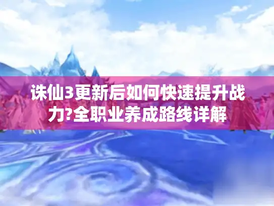诛仙3更新后如何快速提升战力?全职业养成路线详解