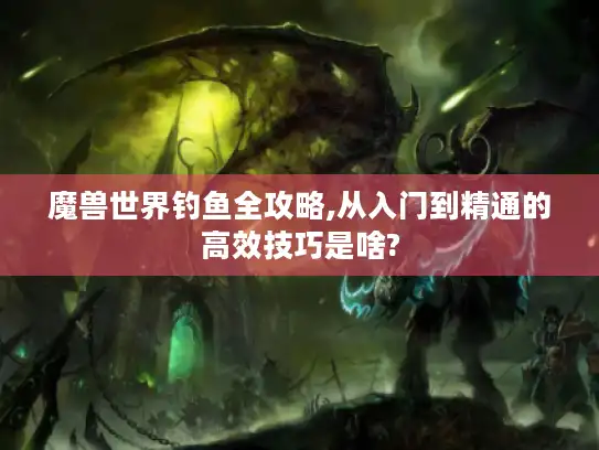 魔兽世界钓鱼全攻略,从入门到精通的高效技巧是啥?