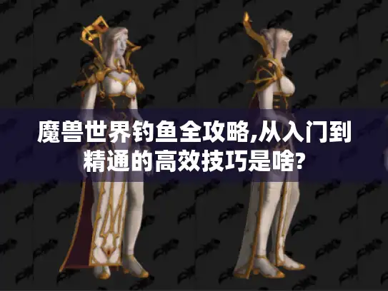 魔兽世界钓鱼全攻略,从入门到精通的高效技巧是啥?