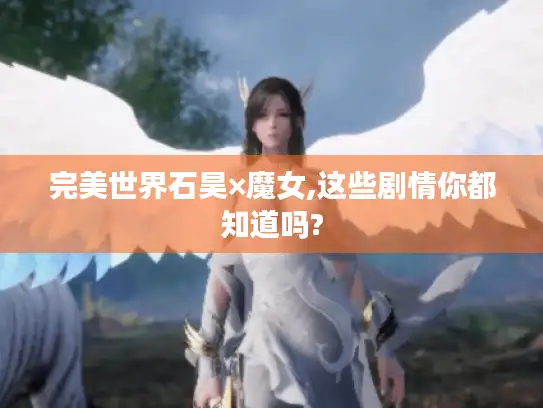 完美世界石昊×魔女,这些剧情你都知道吗?