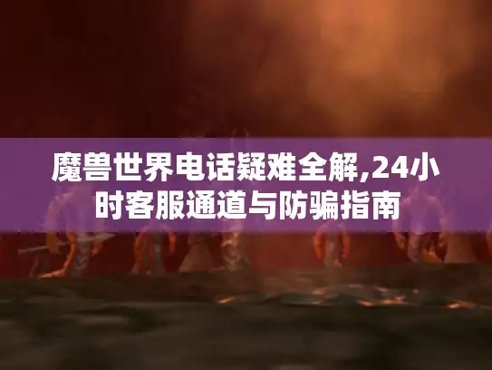 魔兽世界电话疑难全解,24小时客服通道与防骗指南