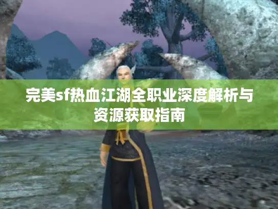 完美sf热血江湖全职业深度解析与资源获取指南