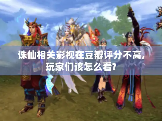 诛仙相关影视在豆瓣评分不高,玩家们该怎么看? 诛仙相关影视在豆瓣评分不高,玩家们该怎么看?