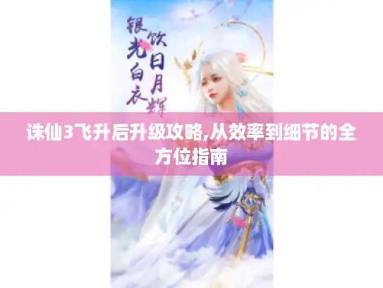 诛仙3飞升后升级攻略,从效率到细节的全方位指南 诛仙3飞升后升级攻略,从效率到细节的全方位指南