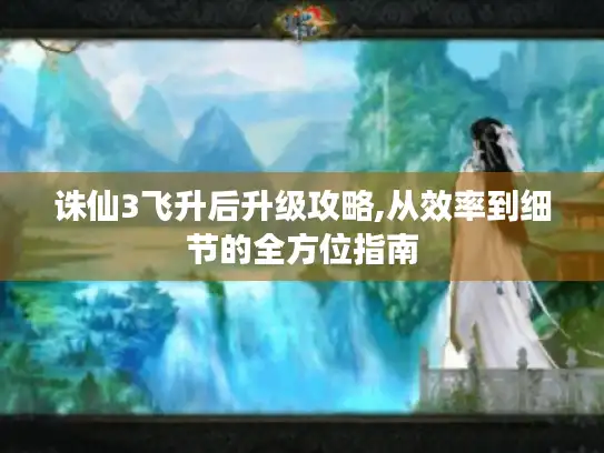 诛仙3飞升后升级攻略,从效率到细节的全方位指南 诛仙3飞升后升级攻略,从效率到细节的全方位指南