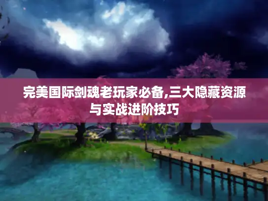 完美国际剑魂老玩家必备,三大隐藏资源与实战进阶技巧
