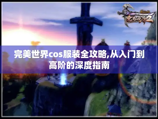 完美世界cos服装全攻略,从入门到高阶的深度指南 完美世界cos服装全攻略,从入门到高阶的深度指南