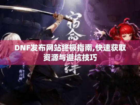 DNF发布网站终极指南,快速获取资源与避坑技巧