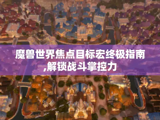 魔兽世界焦点目标宏终极指南,解锁战斗掌控力