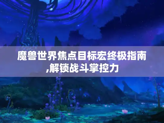 魔兽世界焦点目标宏终极指南,解锁战斗掌控力