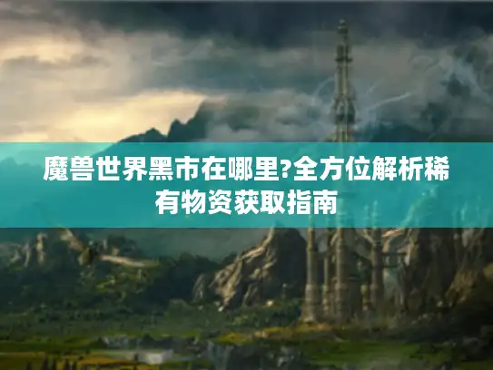 魔兽世界黑市在哪里?全方位解析稀有物资获取指南 魔兽世界黑市在哪里?全方位解析稀有物资获取指南