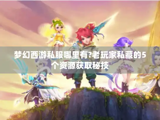 梦幻西游私服哪里有?老玩家私藏的5个资源获取秘技