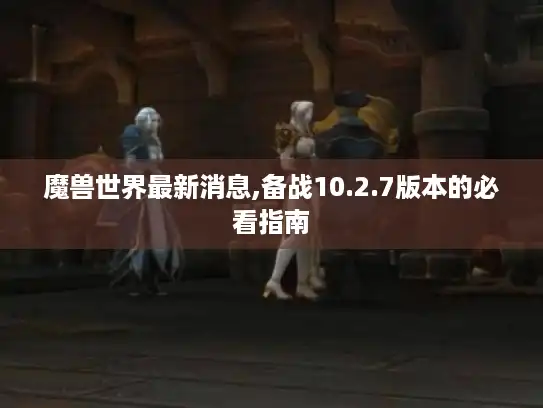魔兽世界最新消息,备战10.2.7版本的必看指南