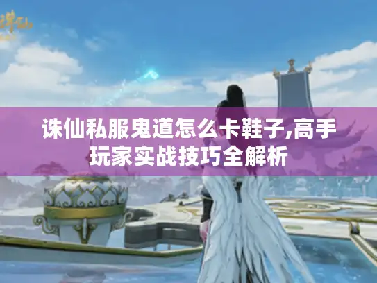 诛仙私服鬼道怎么卡鞋子,高手玩家实战技巧全解析