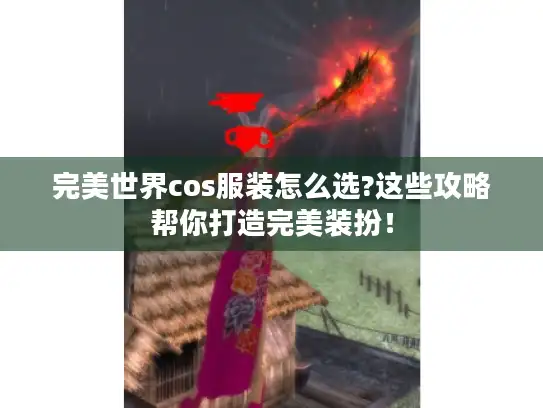 完美世界cos服装怎么选?这些攻略帮你打造完美装扮！