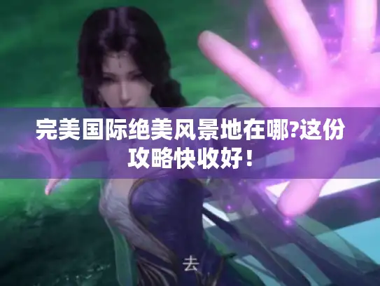 完美国际绝美风景地在哪?这份攻略快收好! 完美国际绝美风景地在哪?这份攻略快收好!