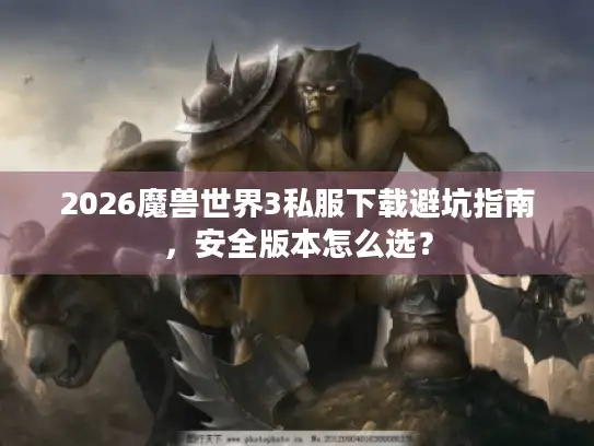 2026魔兽世界3私服下载避坑指南,安全版本怎么选? 2026魔兽世界3私服下载避坑指南,安全版本怎么选?