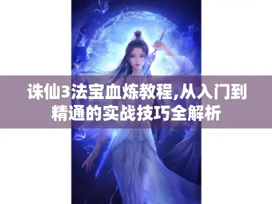 诛仙3法宝血炼教程,从入门到精通的实战技巧全解析