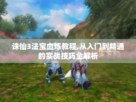 诛仙3法宝血炼教程,从入门到精通的实战技巧全解析