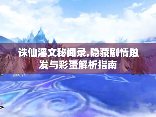 诛仙淫文秘闻录,隐藏剧情触发与彩蛋解析指南