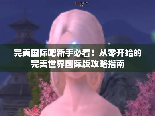 完美国际吧新手必看！从零开始的完美世界国际版攻略指南