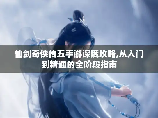 仙剑奇侠传五手游深度攻略,从入门到精通的全阶段指南